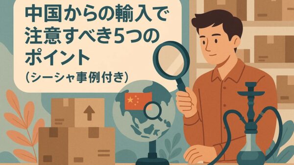中国からの輸入で注意すべき5つのポイント（シーシャ事例付き）