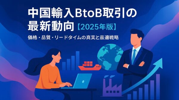 中国輸入BtoB取引の最新動向【2025年版】｜価格・品質・リードタイムの真実と最適戦略